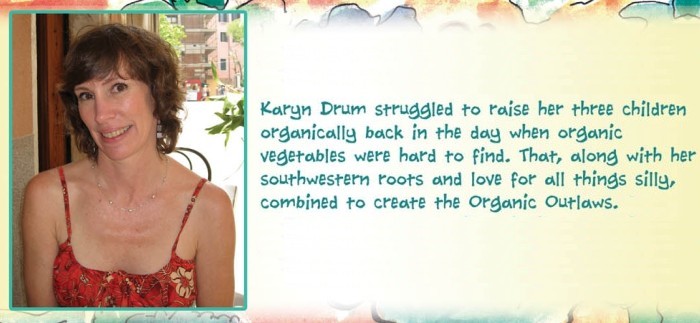 Karyn Drum struggled to raise her three children organically back in the day when organic vegetables were hard to find. That, along with her southwestern roots and love for all things silly, combined to create the Organic Outlaws. Now an elementary art teacher, she has found her true calling celebrating children's imaginations in many interesting and entrertaining ways. She lives with her mad scientist husband in North Carolina.
